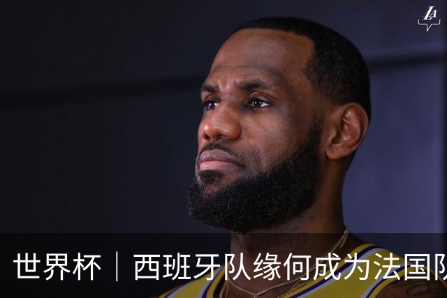 世界杯｜西班牙队缘何成为法国队“苦主”