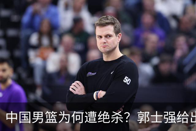 中国男篮为何遭绝杀？郭士强给出答案，很敞亮，被对手主帅装到了