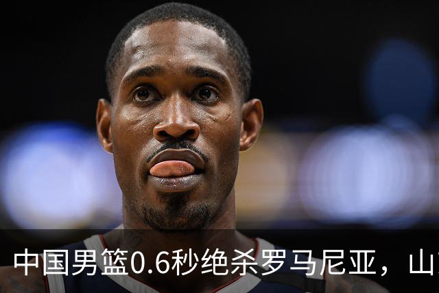 中国男篮0.6秒绝杀罗马尼亚，山东小将再立新功，新赛季必进一队