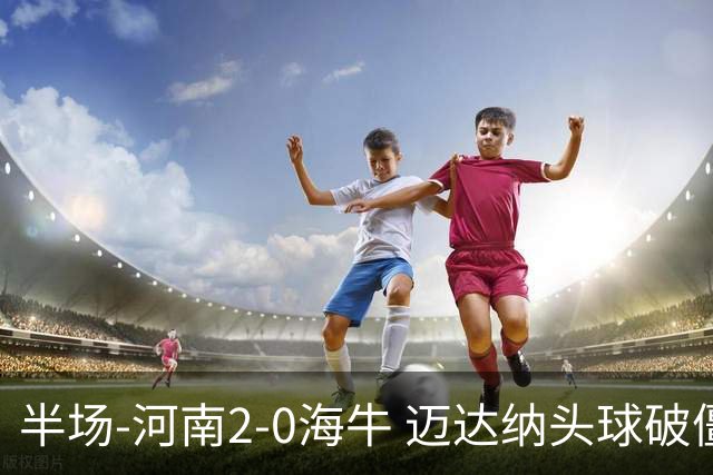 半场-河南2-0海牛 迈达纳头球破僵纳萨里奥世界波建功