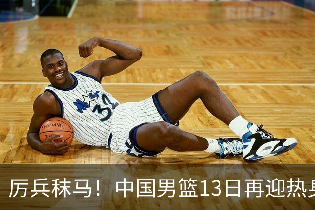 厉兵秣马！中国男篮13日再迎热身赛，冲刺世预赛第四窗口期比赛