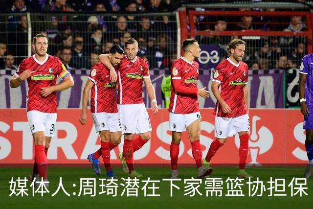 媒体人:周琦潜在下家需篮协担保 篮协不敢担保