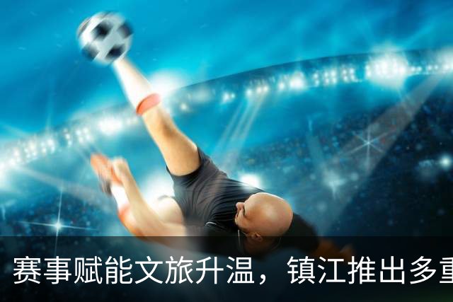赛事赋能文旅升温，镇江推出多重福利迎“苏超”球迷
