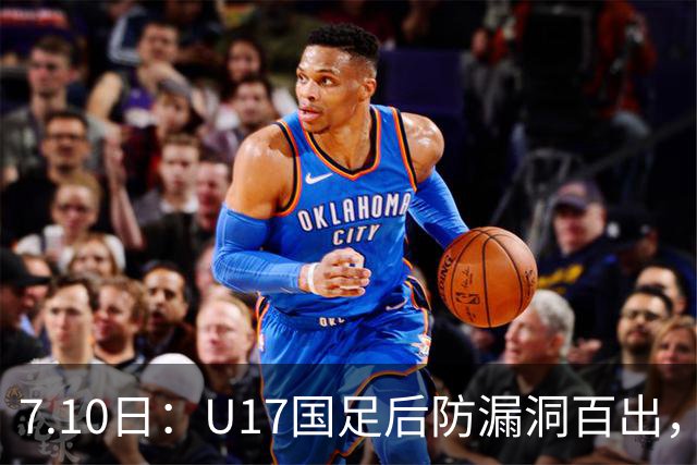 7.10日：U17国足后防漏洞百出，卢琦政徐曾富缺席成最大遗憾，教练组该醒醒了
